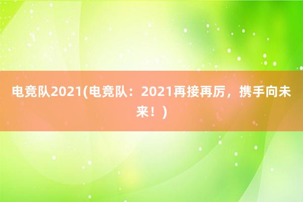 电竞队2021(电竞队：2021再接再厉，携手向未来！)