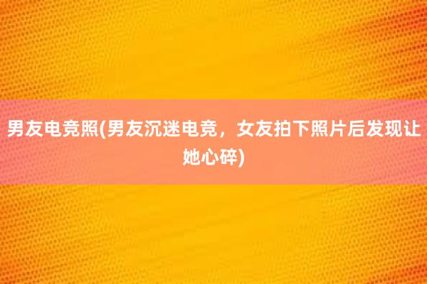 男友电竞照(男友沉迷电竞，女友拍下照片后发现让她心碎)