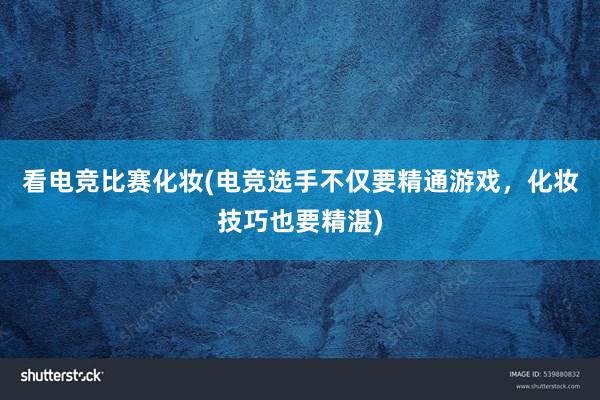 看电竞比赛化妆(电竞选手不仅要精通游戏，化妆技巧也要精湛)