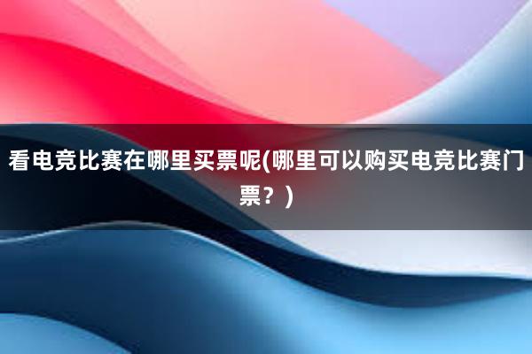 看电竞比赛在哪里买票呢(哪里可以购买电竞比赛门票？)