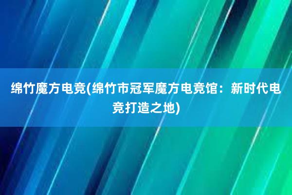 绵竹魔方电竞(绵竹市冠军魔方电竞馆：新时代电竞打造之地)