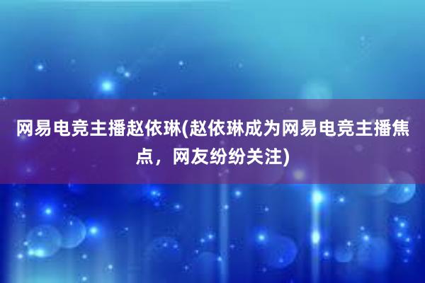 网易电竞主播赵依琳(赵依琳成为网易电竞主播焦点，网友纷纷关注)