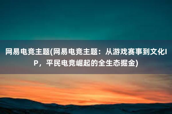 网易电竞主题(网易电竞主题：从游戏赛事到文化IP，平民电竞崛起的全生态掘金)