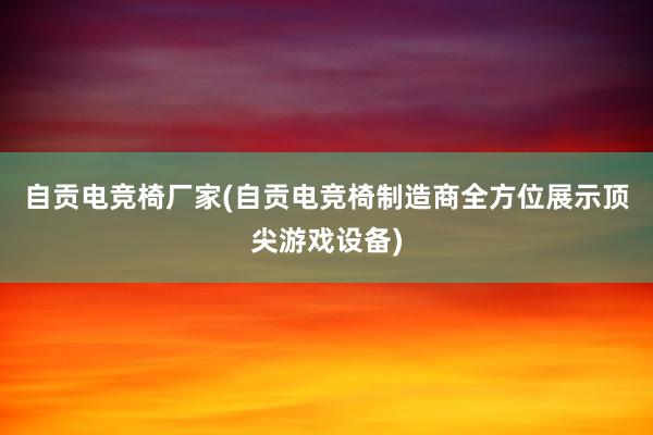 自贡电竞椅厂家(自贡电竞椅制造商全方位展示顶尖游戏设备)