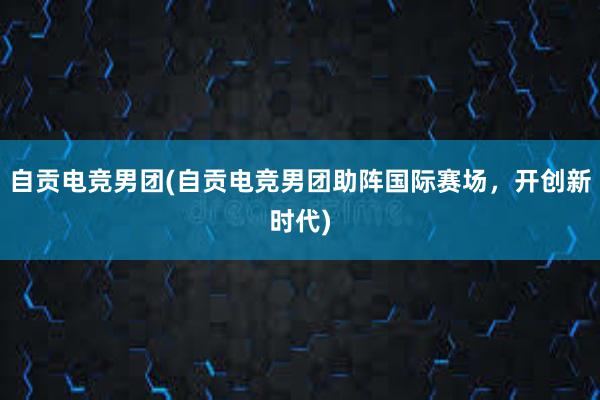 自贡电竞男团(自贡电竞男团助阵国际赛场，开创新时代)