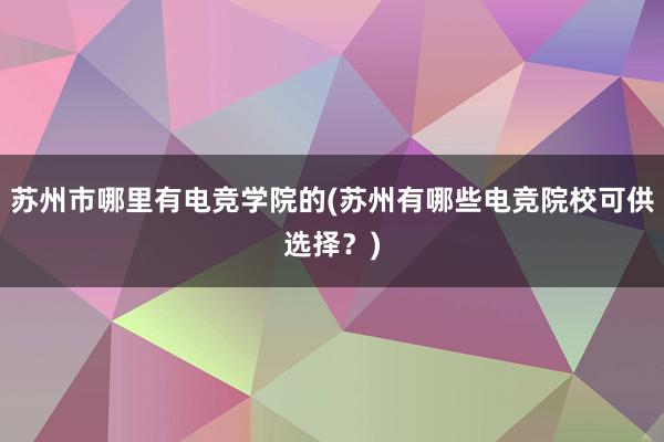 苏州市哪里有电竞学院的(苏州有哪些电竞院校可供选择？)