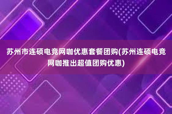 苏州市连硕电竞网咖优惠套餐团购(苏州连硕电竞网咖推出超值团购优惠)