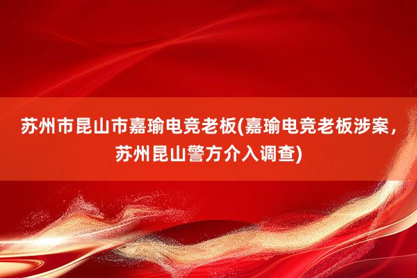 苏州市昆山市嘉瑜电竞老板(嘉瑜电竞老板涉案，苏州昆山警方介入调查)