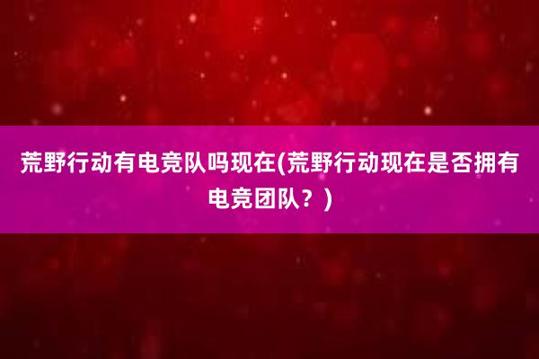 荒野行动有电竞队吗现在(荒野行动现在是否拥有电竞团队？)