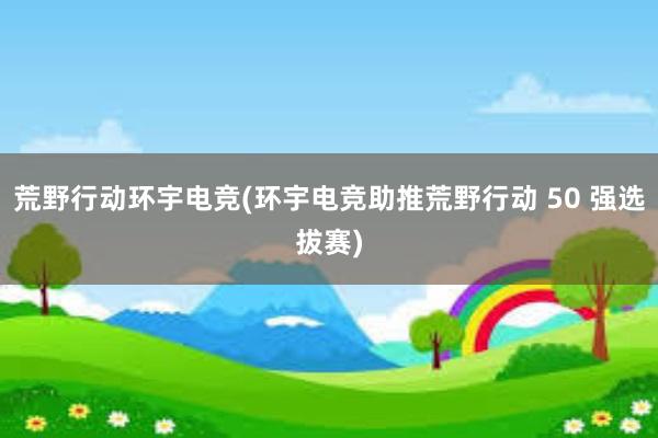 荒野行动环宇电竞(环宇电竞助推荒野行动 50 强选拔赛)