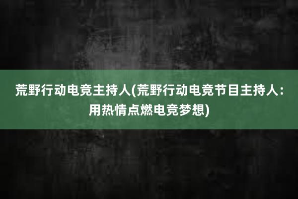 荒野行动电竞主持人(荒野行动电竞节目主持人：用热情点燃电竞梦想)