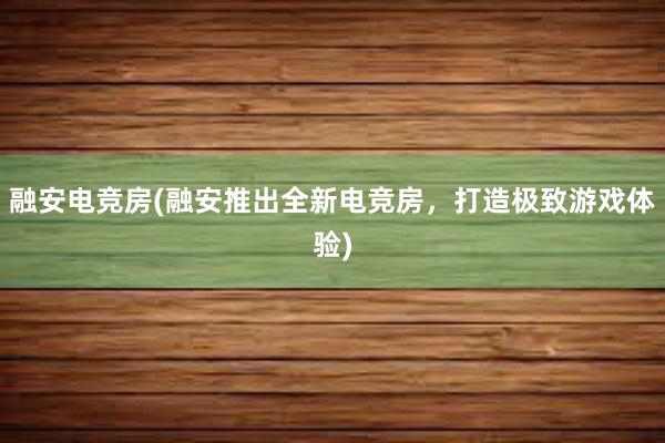 融安电竞房(融安推出全新电竞房，打造极致游戏体验)