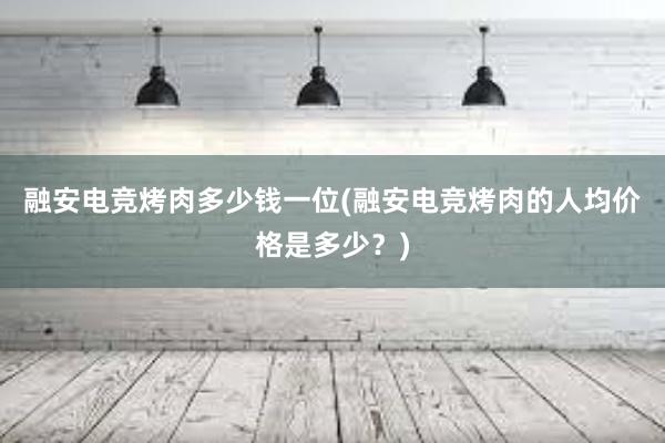 融安电竞烤肉多少钱一位(融安电竞烤肉的人均价格是多少？)