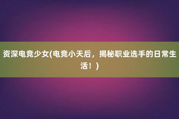 资深电竞少女(电竞小天后，揭秘职业选手的日常生活！)