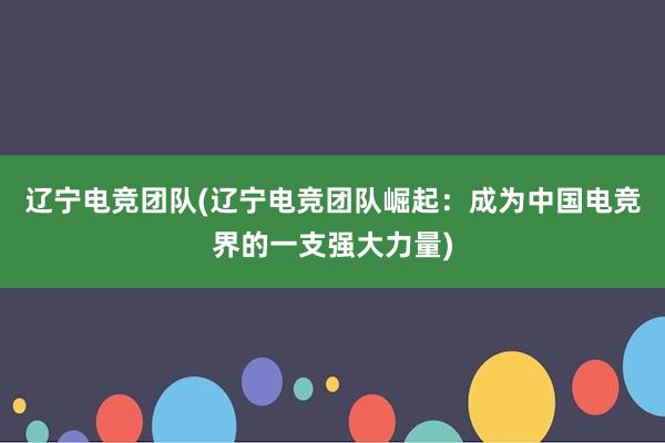 辽宁电竞团队(辽宁电竞团队崛起：成为中国电竞界的一支强大力量)