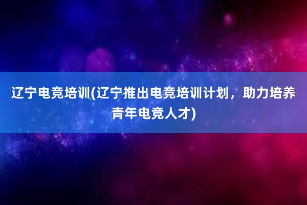 辽宁电竞培训(辽宁推出电竞培训计划，助力培养青年电竞人才)