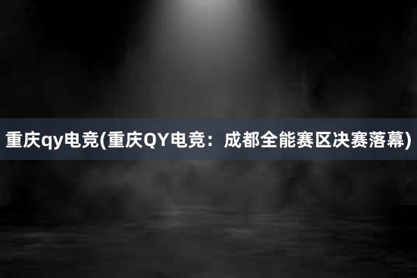 重庆qy电竞(重庆QY电竞：成都全能赛区决赛落幕)