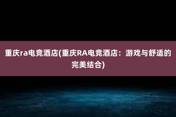 重庆ra电竞酒店(重庆RA电竞酒店：游戏与舒适的完美结合)