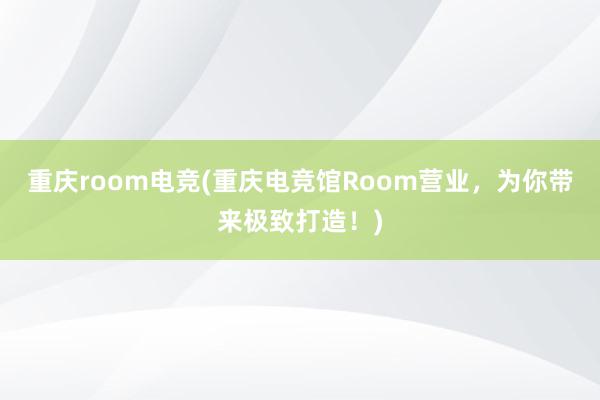 重庆room电竞(重庆电竞馆Room营业，为你带来极致打造！)