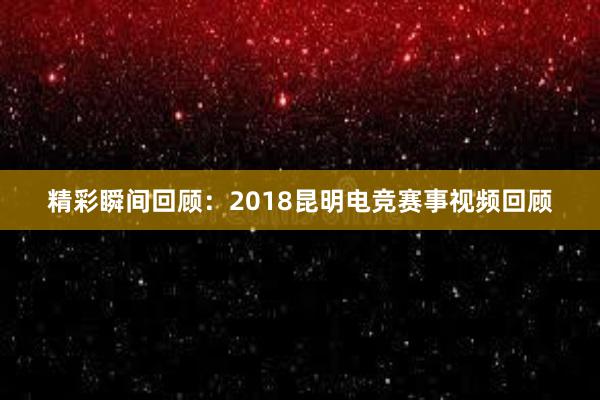 精彩瞬间回顾：2018昆明电竞赛事视频回顾