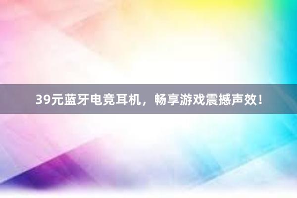 39元蓝牙电竞耳机，畅享游戏震撼声效！