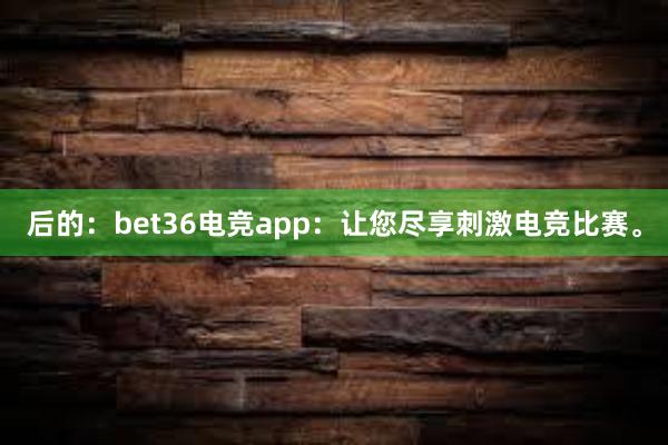 后的：bet36电竞app：让您尽享刺激电竞比赛。