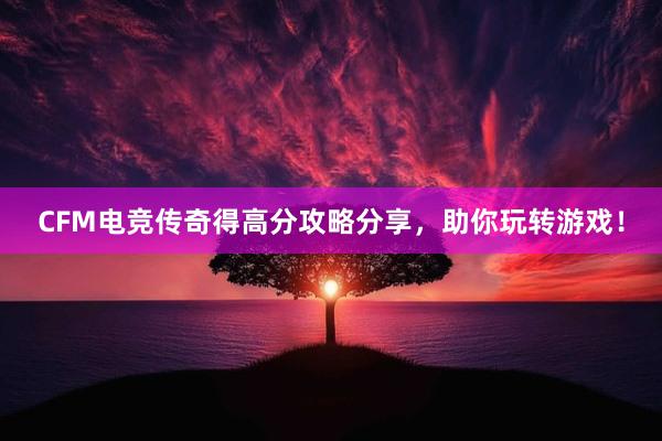 CFM电竞传奇得高分攻略分享，助你玩转游戏！