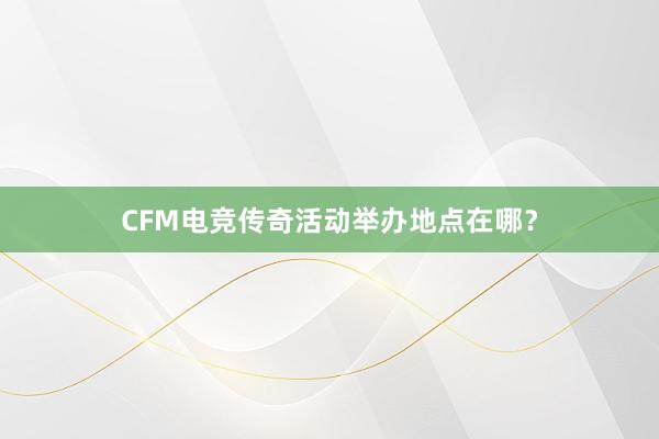 CFM电竞传奇活动举办地点在哪？