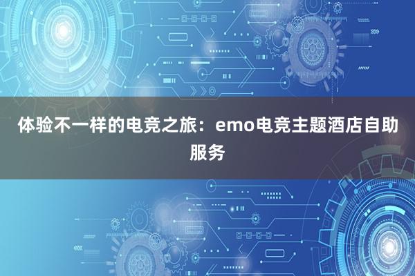 体验不一样的电竞之旅：emo电竞主题酒店自助服务