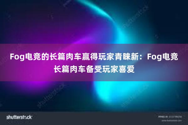 Fog电竞的长篇肉车赢得玩家青睐新：Fog电竞长篇肉车备受玩家喜爱