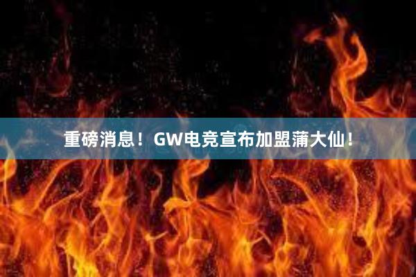 重磅消息！GW电竞宣布加盟蒲大仙！