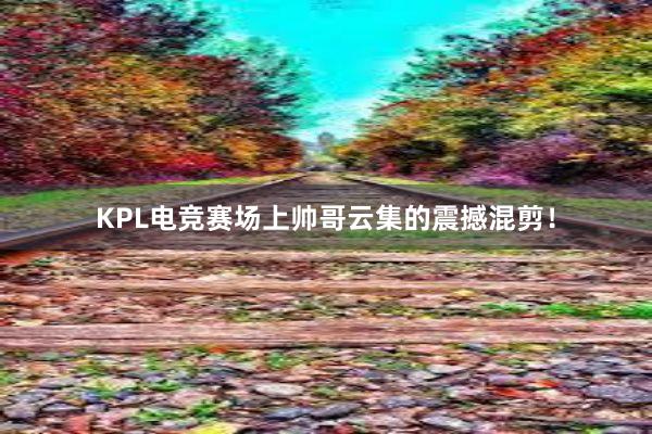 KPL电竞赛场上帅哥云集的震撼混剪！