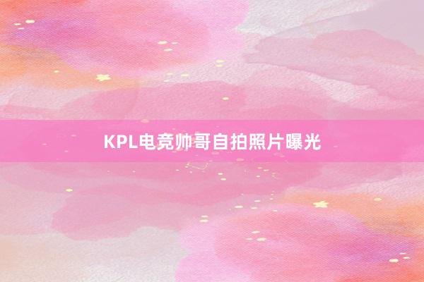 KPL电竞帅哥自拍照片曝光