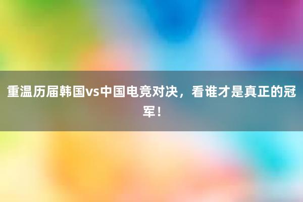 重温历届韩国vs中国电竞对决，看谁才是真正的冠军！