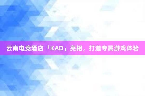 云南电竞酒店「KAD」亮相，打造专属游戏体验