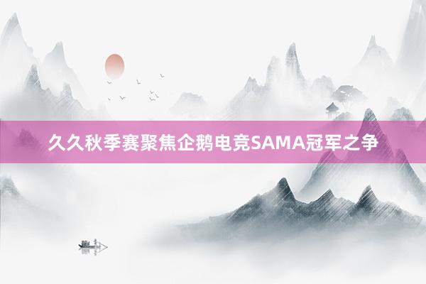 久久秋季赛聚焦企鹅电竞SAMA冠军之争