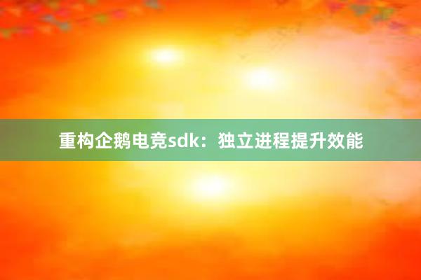 重构企鹅电竞sdk：独立进程提升效能