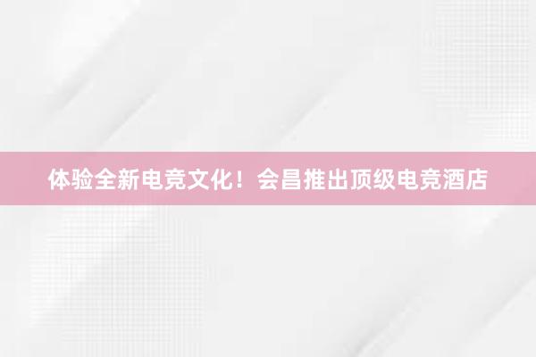 体验全新电竞文化！会昌推出顶级电竞酒店