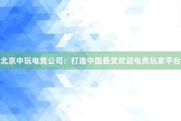 北京中玩电竞公司：打造中国最受欢迎电竞玩家平台