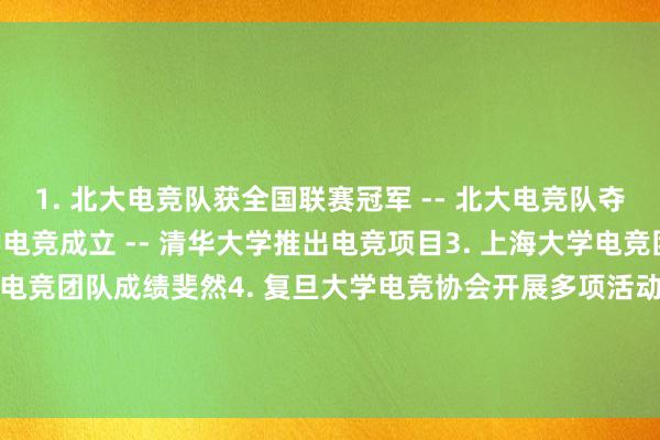 1. 北大电竞队获全国联赛冠军 -- 北大电竞队夺全国冠军2. 清华大学电竞成立 -- 清华大学推出电竞项目3. 上海大学电竞团队名列前茅 -- 上大电竞团队成绩斐然4. 复旦大学电竞协会开展多项活动 -- 复旦电竞协会举办多个活动5. 武汉大学电竞分数突破百分之八十 -- 武大电竞成绩大幅提升