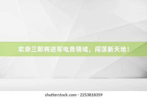 吹命三郎将进军电竞领域，闯荡新天地！