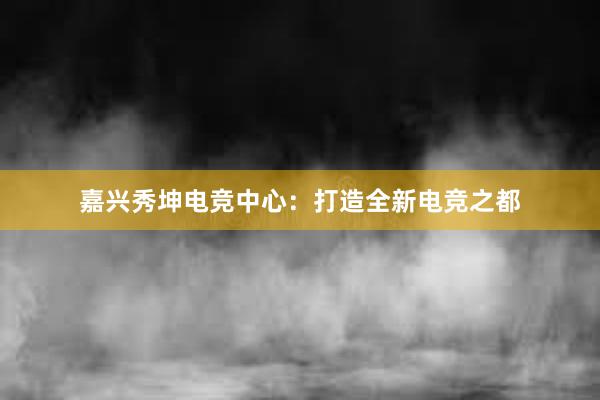 嘉兴秀坤电竞中心：打造全新电竞之都