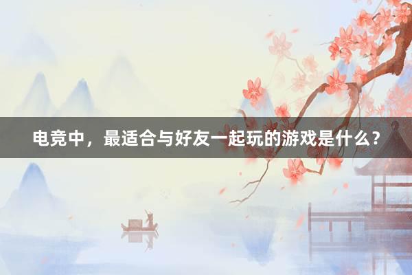 电竞中，最适合与好友一起玩的游戏是什么？