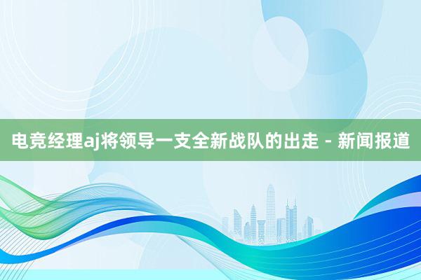 电竞经理aj将领导一支全新战队的出走 - 新闻报道