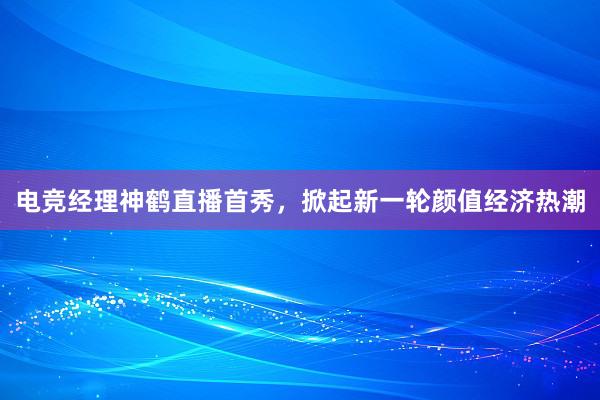 电竞经理神鹤直播首秀，掀起新一轮颜值经济热潮