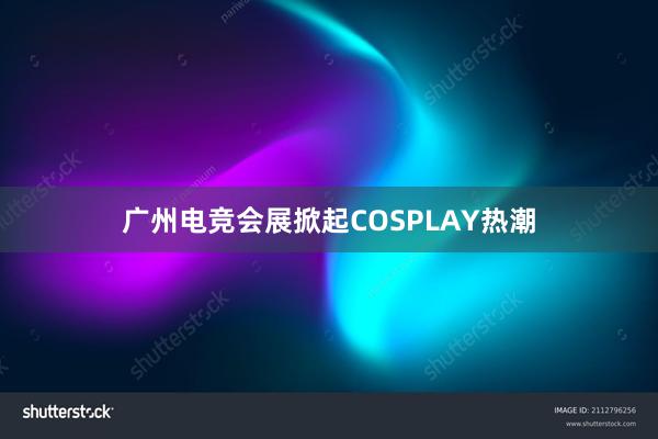 广州电竞会展掀起COSPLAY热潮