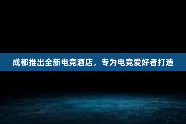 成都推出全新电竞酒店，专为电竞爱好者打造