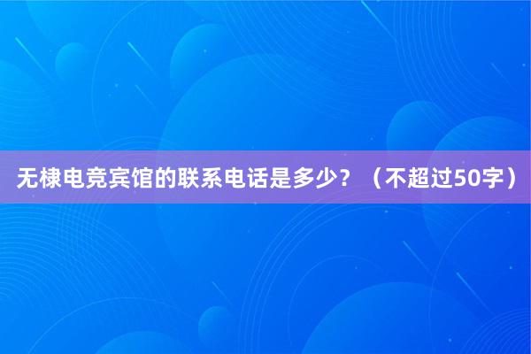 无棣电竞宾馆的联系电话是多少？（不超过50字）