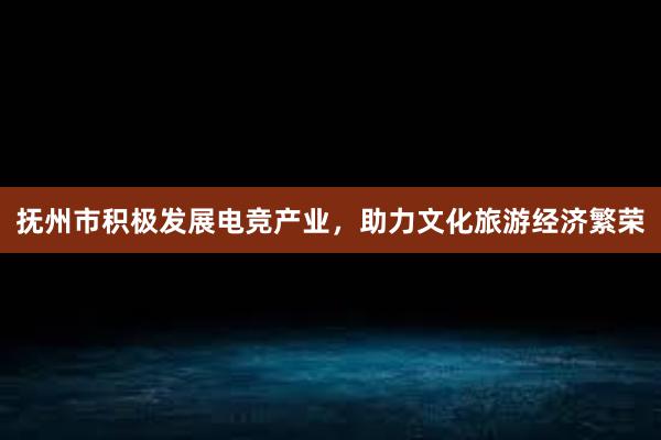 抚州市积极发展电竞产业，助力文化旅游经济繁荣