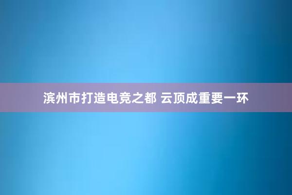 滨州市打造电竞之都 云顶成重要一环